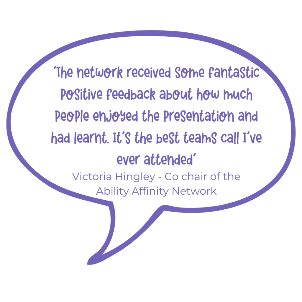 The network received some fantastic positive feedback about how much people enjoyed the presentation and had learnt. It's the best Teams call I've ever attended. Victoria Hingley - co Chair of Ability Affinity Network